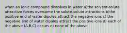 when an ionic compound dissolves in water a)the solvent-solute attractive forces overcome the solute-solute attractions b)the positive end of water dipoles attract the negative ions c) the negative end of water dipoles attract the positive ions d) each of the above (A,B,C) occurs e) none of the above