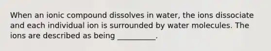 When an ionic compound dissolves in water, the ions dissociate and each individual ion is surrounded by water molecules. The ions are described as being __________.