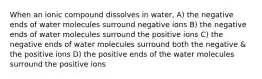 When an ionic compound dissolves in water, A) the negative ends of water molecules surround negative ions B) the negative ends of water molecules surround the positive ions C) the negative ends of water molecules surround both the negative & the positive ions D) the positive ends of the water molecules surround the positive ions