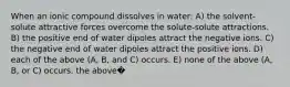 When an ionic compound dissolves in water: A) the solvent-solute attractive forces overcome the solute-solute attractions. B) the positive end of water dipoles attract the negative ions. C) the negative end of water dipoles attract the positive ions. D) each of the above (A, B, and C) occurs. E) none of the above (A, B, or C) occurs. the above�