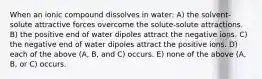 When an ionic compound dissolves in water: A) the solvent-solute attractive forces overcome the solute-solute attractions. B) the positive end of water dipoles attract the negative ions. C) the negative end of water dipoles attract the positive ions. D) each of the above (A, B, and C) occurs. E) none of the above (A, B, or C) occurs.