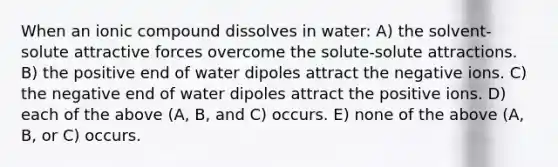 When an ionic compound dissolves in water: A) the solvent-solute attractive forces overcome the solute-solute attractions. B) the positive end of water dipoles attract the negative ions. C) the negative end of water dipoles attract the positive ions. D) each of the above (A, B, and C) occurs. E) none of the above (A, B, or C) occurs.