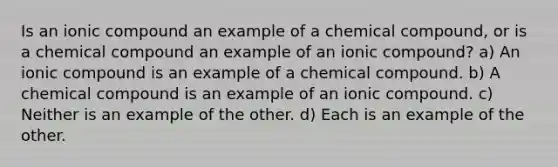 Is an ionic compound an example of a chemical compound, or is a chemical compound an example of an ionic compound? a) An ionic compound is an example of a chemical compound. b) A chemical compound is an example of an ionic compound. c) Neither is an example of the other. d) Each is an example of the other.