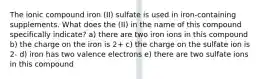 The ionic compound iron (II) sulfate is used in iron-containing supplements. What does the (II) in the name of this compound specifically indicate? a) there are two iron ions in this compound b) the charge on the iron is 2+ c) the charge on the sulfate ion is 2- d) iron has two valence electrons e) there are two sulfate ions in this compound