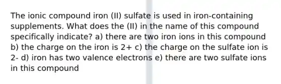 The ionic compound iron (II) sulfate is used in iron-containing supplements. What does the (II) in the name of this compound specifically indicate? a) there are two iron ions in this compound b) the charge on the iron is 2+ c) the charge on the sulfate ion is 2- d) iron has two valence electrons e) there are two sulfate ions in this compound