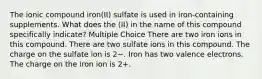 The ionic compound iron(II) sulfate is used in iron-containing supplements. What does the (II) in the name of this compound specifically indicate? Multiple Choice There are two iron ions in this compound. There are two sulfate ions in this compound. The charge on the sulfate ion is 2−. Iron has two valence electrons. The charge on the iron ion is 2+.