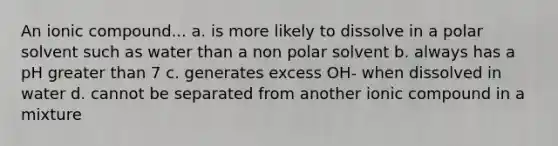 An ionic compound... a. is more likely to dissolve in a polar solvent such as water than a non polar solvent b. always has a pH greater than 7 c. generates excess OH- when dissolved in water d. cannot be separated from another ionic compound in a mixture