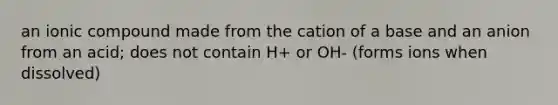 an ionic compound made from the cation of a base and an anion from an acid; does not contain H+ or OH- (forms ions when dissolved)