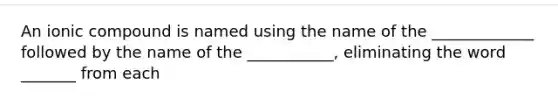 An ionic compound is named using the name of the _____________ followed by the name of the ___________, eliminating the word _______ from each