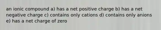 an ionic compound a) has a net positive charge b) has a net negative charge c) contains only cations d) contains only anions e) has a net charge of zero