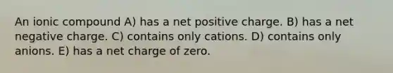 An ionic compound A) has a net positive charge. B) has a net negative charge. C) contains only cations. D) contains only anions. E) has a net charge of zero.