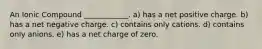 An Ionic Compound ____________. a) has a net positive charge. b) has a net negative charge. c) contains only cations. d) contains only anions. e) has a net charge of zero.