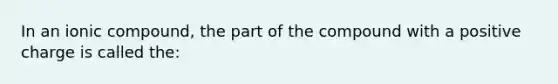 In an ionic compound, the part of the compound with a positive charge is called the: