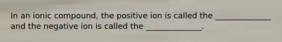 In an ionic compound, the positive ion is called the ______________ and the negative ion is called the ______________.