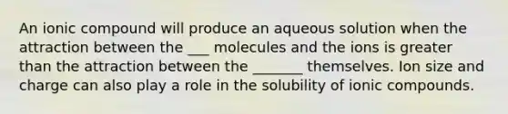 An ionic compound will produce an aqueous solution when the attraction between the ___ molecules and the ions is greater than the attraction between the _______ themselves. Ion size and charge can also play a role in the solubility of ionic compounds.