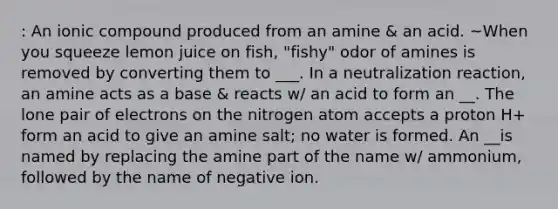 : An ionic compound produced from an amine & an acid. ~When you squeeze lemon juice on fish, "fishy" odor of amines is removed by converting them to ___. In a neutralization reaction, an amine acts as a base & reacts w/ an acid to form an __. The lone pair of electrons on the nitrogen atom accepts a proton H+ form an acid to give an amine salt; no water is formed. An __is named by replacing the amine part of the name w/ ammonium, followed by the name of negative ion.