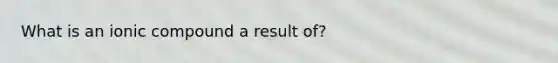 What is an ionic compound a result of?