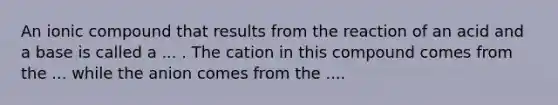 An ionic compound that results from the reaction of an acid and a base is called a ... . The cation in this compound comes from the ... while the anion comes from the ....