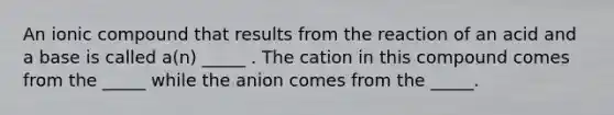 An ionic compound that results from the reaction of an acid and a base is called a(n) _____ . The cation in this compound comes from the _____ while the anion comes from the _____.