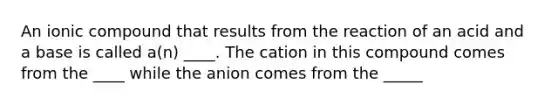 An ionic compound that results from the reaction of an acid and a base is called a(n) ____. The cation in this compound comes from the ____ while the anion comes from the _____