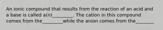 An ionic compound that results from the reaction of an acid and a base is called a(n)_________. The cation in this compound comes from the_________while the anion comes from the________