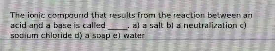 The ionic compound that results from the reaction between an acid and a base is called _____. a) a salt b) a neutralization c) sodium chloride d) a soap e) water