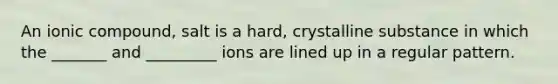 An ionic compound, salt is a hard, crystalline substance in which the _______ and _________ ions are lined up in a regular pattern.