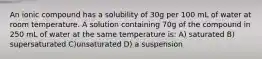 An ionic compound has a solubility of 30g per 100 mL of water at room temperature. A solution containing 70g of the compound in 250 mL of water at the same temperature is: A) saturated B) supersaturated C)unsaturated D) a suspension