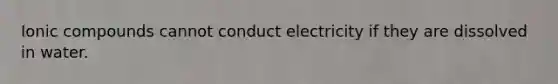 Ionic compounds cannot conduct electricity if they are dissolved in water.