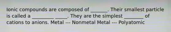 Ionic compounds are composed of _______. Their smallest particle is called a _________ _____. They are the simplest ________ of cations to anions. Metal --- Nonmetal Metal --- Polyatomic