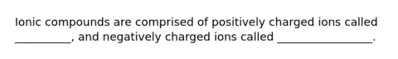 Ionic compounds are comprised of positively charged ions called __________, and negatively charged ions called _________________.