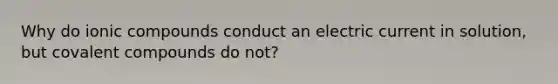 Why do ionic compounds conduct an electric current in solution, but covalent compounds do not?