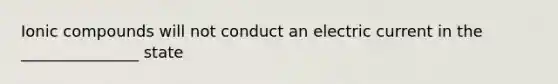 Ionic compounds will not conduct an electric current in the _______________ state