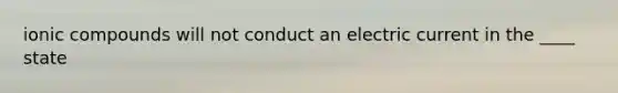 ionic compounds will not conduct an electric current in the ____ state