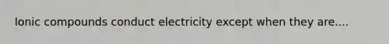 Ionic compounds conduct electricity except when they are....