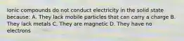 Ionic compounds do not conduct electricity in the solid state because: A. They lack mobile particles that can carry a charge B. They lack metals C. They are magnetic D. They have no electrons