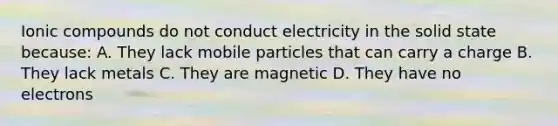 Ionic compounds do not conduct electricity in the solid state because: A. They lack mobile particles that can carry a charge B. They lack metals C. They are magnetic D. They have no electrons