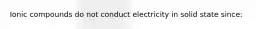 Ionic compounds do not conduct electricity in solid state since: