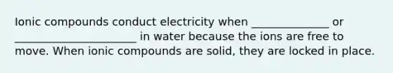 Ionic compounds conduct electricity when ______________ or ______________________ in water because the ions are free to move. When ionic compounds are solid, they are locked in place.