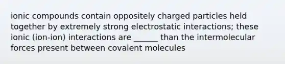 ionic compounds contain oppositely charged particles held together by extremely strong electrostatic interactions; these ionic (ion-ion) interactions are ______ than the intermolecular forces present between covalent molecules