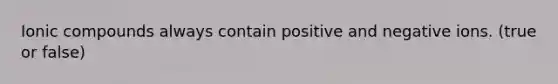 Ionic compounds always contain positive and negative ions. (true or false)