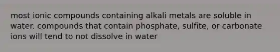 most ionic compounds containing alkali metals are soluble in water. compounds that contain phosphate, sulfite, or carbonate ions will tend to not dissolve in water