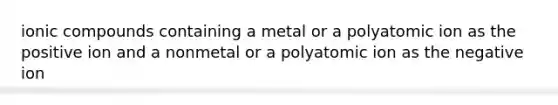 ionic compounds containing a metal or a polyatomic ion as the positive ion and a nonmetal or a polyatomic ion as the negative ion