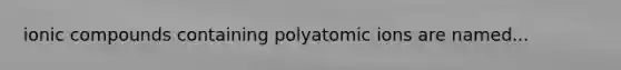 ionic compounds containing polyatomic ions are named...