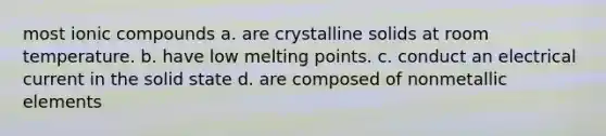 most ionic compounds a. are crystalline solids at room temperature. b. have low melting points. c. conduct an electrical current in the solid state d. are composed of nonmetallic elements