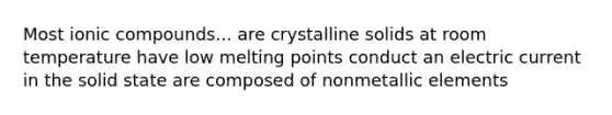 Most ionic compounds... are crystalline solids at room temperature have low melting points conduct an electric current in the solid state are composed of nonmetallic elements