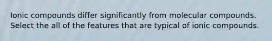 Ionic compounds differ significantly from molecular compounds. Select the all of the features that are typical of ionic compounds.