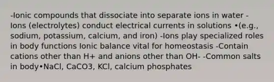 -Ionic compounds that dissociate into separate ions in water -Ions (electrolytes) conduct electrical currents in solutions •(e.g., sodium, potassium, calcium, and iron) -Ions play specialized roles in body functions Ionic balance vital for homeostasis -Contain cations other than H+ and anions other than OH- -Common salts in body•NaCl, CaCO3, KCl, calcium phosphates