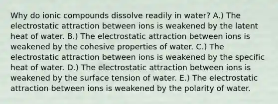 Why do ionic compounds dissolve readily in water? A.) The electrostatic attraction between ions is weakened by the latent heat of water. B.) The electrostatic attraction between ions is weakened by the cohesive properties of water. C.) The electrostatic attraction between ions is weakened by the specific heat of water. D.) The electrostatic attraction between ions is weakened by the surface tension of water. E.) The electrostatic attraction between ions is weakened by the polarity of water.