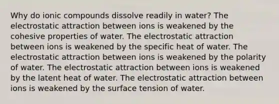 Why do ionic compounds dissolve readily in water? The electrostatic attraction between ions is weakened by the cohesive properties of water. The electrostatic attraction between ions is weakened by the specific heat of water. The electrostatic attraction between ions is weakened by the polarity of water. The electrostatic attraction between ions is weakened by the latent heat of water. The electrostatic attraction between ions is weakened by the surface tension of water.